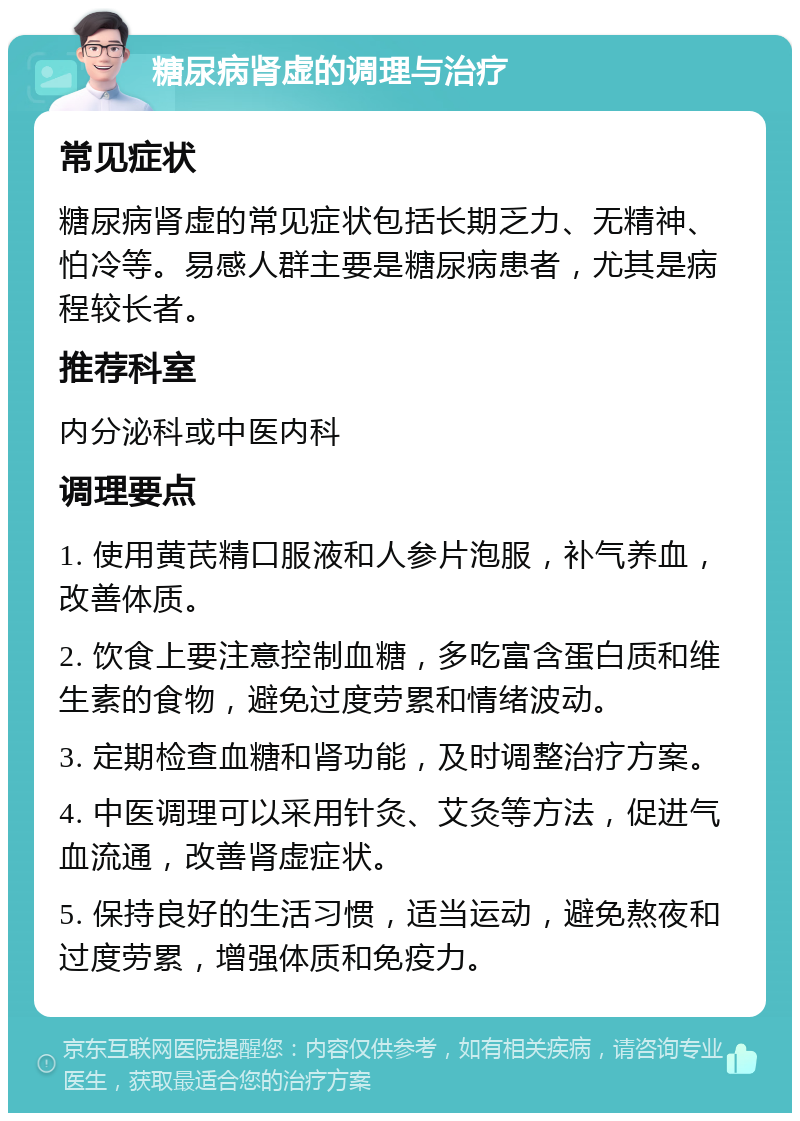 糖尿病肾虚的调理与治疗 常见症状 糖尿病肾虚的常见症状包括长期乏力、无精神、怕冷等。易感人群主要是糖尿病患者，尤其是病程较长者。 推荐科室 内分泌科或中医内科 调理要点 1. 使用黄芪精口服液和人参片泡服，补气养血，改善体质。 2. 饮食上要注意控制血糖，多吃富含蛋白质和维生素的食物，避免过度劳累和情绪波动。 3. 定期检查血糖和肾功能，及时调整治疗方案。 4. 中医调理可以采用针灸、艾灸等方法，促进气血流通，改善肾虚症状。 5. 保持良好的生活习惯，适当运动，避免熬夜和过度劳累，增强体质和免疫力。