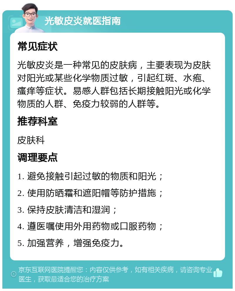 光敏皮炎就医指南 常见症状 光敏皮炎是一种常见的皮肤病，主要表现为皮肤对阳光或某些化学物质过敏，引起红斑、水疱、瘙痒等症状。易感人群包括长期接触阳光或化学物质的人群、免疫力较弱的人群等。 推荐科室 皮肤科 调理要点 1. 避免接触引起过敏的物质和阳光； 2. 使用防晒霜和遮阳帽等防护措施； 3. 保持皮肤清洁和湿润； 4. 遵医嘱使用外用药物或口服药物； 5. 加强营养，增强免疫力。