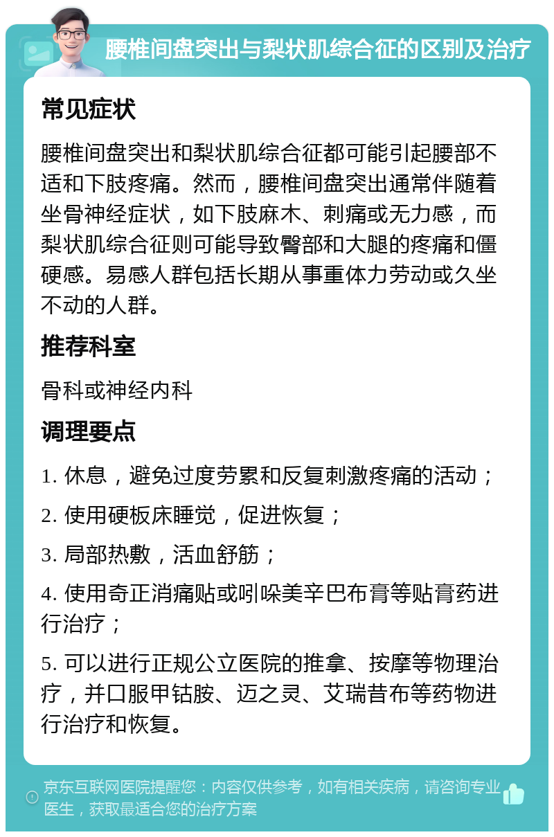 腰椎间盘突出与梨状肌综合征的区别及治疗 常见症状 腰椎间盘突出和梨状肌综合征都可能引起腰部不适和下肢疼痛。然而，腰椎间盘突出通常伴随着坐骨神经症状，如下肢麻木、刺痛或无力感，而梨状肌综合征则可能导致臀部和大腿的疼痛和僵硬感。易感人群包括长期从事重体力劳动或久坐不动的人群。 推荐科室 骨科或神经内科 调理要点 1. 休息，避免过度劳累和反复刺激疼痛的活动； 2. 使用硬板床睡觉，促进恢复； 3. 局部热敷，活血舒筋； 4. 使用奇正消痛贴或吲哚美辛巴布膏等贴膏药进行治疗； 5. 可以进行正规公立医院的推拿、按摩等物理治疗，并口服甲钴胺、迈之灵、艾瑞昔布等药物进行治疗和恢复。