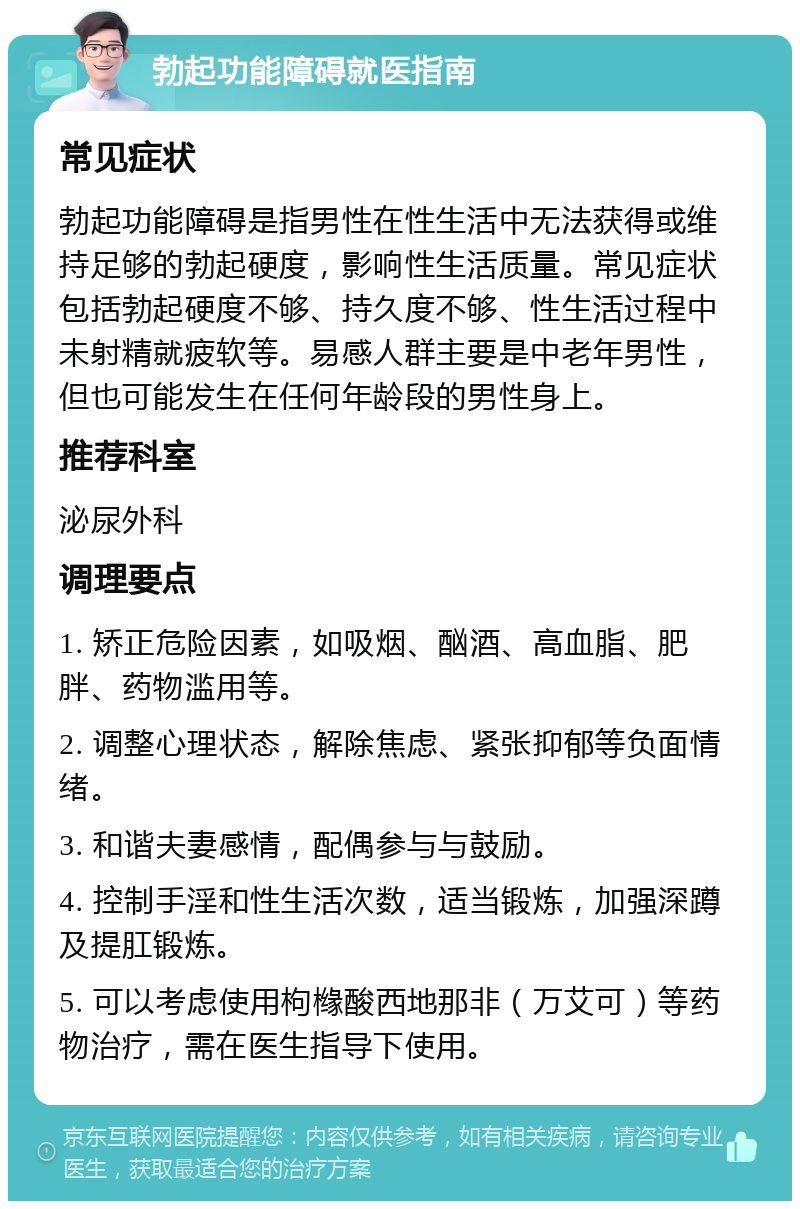 勃起功能障碍就医指南 常见症状 勃起功能障碍是指男性在性生活中无法获得或维持足够的勃起硬度，影响性生活质量。常见症状包括勃起硬度不够、持久度不够、性生活过程中未射精就疲软等。易感人群主要是中老年男性，但也可能发生在任何年龄段的男性身上。 推荐科室 泌尿外科 调理要点 1. 矫正危险因素，如吸烟、酗酒、高血脂、肥胖、药物滥用等。 2. 调整心理状态，解除焦虑、紧张抑郁等负面情绪。 3. 和谐夫妻感情，配偶参与与鼓励。 4. 控制手淫和性生活次数，适当锻炼，加强深蹲及提肛锻炼。 5. 可以考虑使用枸橼酸西地那非（万艾可）等药物治疗，需在医生指导下使用。