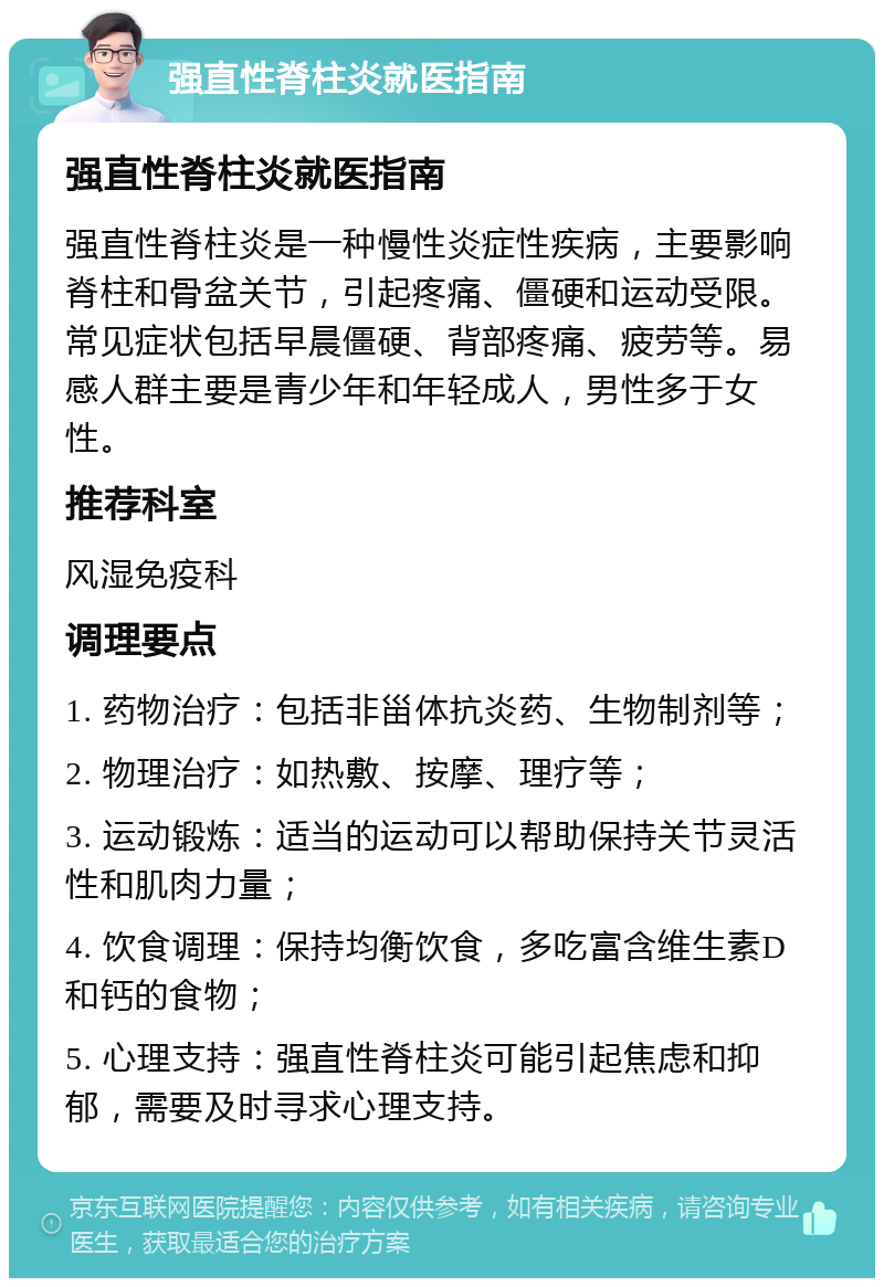 强直性脊柱炎就医指南 强直性脊柱炎就医指南 强直性脊柱炎是一种慢性炎症性疾病，主要影响脊柱和骨盆关节，引起疼痛、僵硬和运动受限。常见症状包括早晨僵硬、背部疼痛、疲劳等。易感人群主要是青少年和年轻成人，男性多于女性。 推荐科室 风湿免疫科 调理要点 1. 药物治疗：包括非甾体抗炎药、生物制剂等； 2. 物理治疗：如热敷、按摩、理疗等； 3. 运动锻炼：适当的运动可以帮助保持关节灵活性和肌肉力量； 4. 饮食调理：保持均衡饮食，多吃富含维生素D和钙的食物； 5. 心理支持：强直性脊柱炎可能引起焦虑和抑郁，需要及时寻求心理支持。