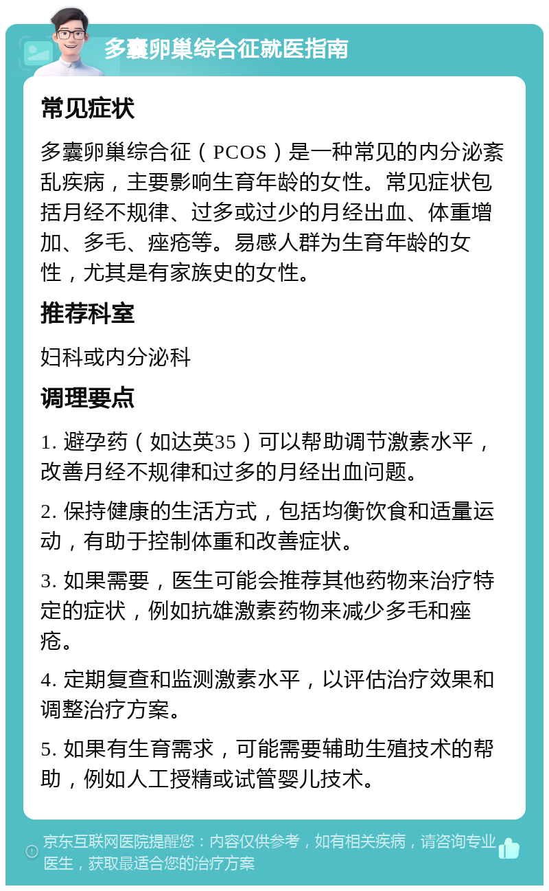 多囊卵巢综合征就医指南 常见症状 多囊卵巢综合征（PCOS）是一种常见的内分泌紊乱疾病，主要影响生育年龄的女性。常见症状包括月经不规律、过多或过少的月经出血、体重增加、多毛、痤疮等。易感人群为生育年龄的女性，尤其是有家族史的女性。 推荐科室 妇科或内分泌科 调理要点 1. 避孕药（如达英35）可以帮助调节激素水平，改善月经不规律和过多的月经出血问题。 2. 保持健康的生活方式，包括均衡饮食和适量运动，有助于控制体重和改善症状。 3. 如果需要，医生可能会推荐其他药物来治疗特定的症状，例如抗雄激素药物来减少多毛和痤疮。 4. 定期复查和监测激素水平，以评估治疗效果和调整治疗方案。 5. 如果有生育需求，可能需要辅助生殖技术的帮助，例如人工授精或试管婴儿技术。