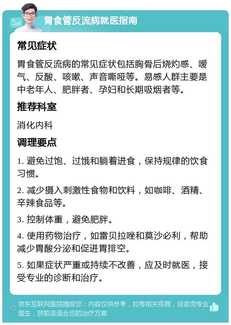 胃食管反流病就医指南 常见症状 胃食管反流病的常见症状包括胸骨后烧灼感、嗳气、反酸、咳嗽、声音嘶哑等。易感人群主要是中老年人、肥胖者、孕妇和长期吸烟者等。 推荐科室 消化内科 调理要点 1. 避免过饱、过饿和躺着进食，保持规律的饮食习惯。 2. 减少摄入刺激性食物和饮料，如咖啡、酒精、辛辣食品等。 3. 控制体重，避免肥胖。 4. 使用药物治疗，如雷贝拉唑和莫沙必利，帮助减少胃酸分泌和促进胃排空。 5. 如果症状严重或持续不改善，应及时就医，接受专业的诊断和治疗。