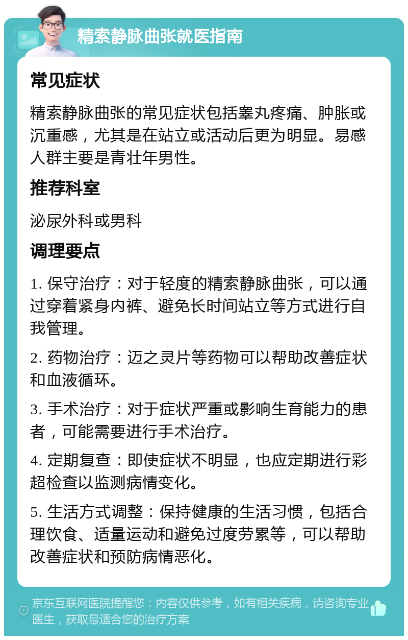 精索静脉曲张就医指南 常见症状 精索静脉曲张的常见症状包括睾丸疼痛、肿胀或沉重感，尤其是在站立或活动后更为明显。易感人群主要是青壮年男性。 推荐科室 泌尿外科或男科 调理要点 1. 保守治疗：对于轻度的精索静脉曲张，可以通过穿着紧身内裤、避免长时间站立等方式进行自我管理。 2. 药物治疗：迈之灵片等药物可以帮助改善症状和血液循环。 3. 手术治疗：对于症状严重或影响生育能力的患者，可能需要进行手术治疗。 4. 定期复查：即使症状不明显，也应定期进行彩超检查以监测病情变化。 5. 生活方式调整：保持健康的生活习惯，包括合理饮食、适量运动和避免过度劳累等，可以帮助改善症状和预防病情恶化。