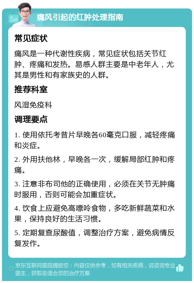 痛风引起的红肿处理指南 常见症状 痛风是一种代谢性疾病，常见症状包括关节红肿、疼痛和发热。易感人群主要是中老年人，尤其是男性和有家族史的人群。 推荐科室 风湿免疫科 调理要点 1. 使用依托考昔片早晚各60毫克口服，减轻疼痛和炎症。 2. 外用扶他林，早晚各一次，缓解局部红肿和疼痛。 3. 注意非布司他的正确使用，必须在关节无肿痛时服用，否则可能会加重症状。 4. 饮食上应避免高嘌呤食物，多吃新鲜蔬菜和水果，保持良好的生活习惯。 5. 定期复查尿酸值，调整治疗方案，避免病情反复发作。