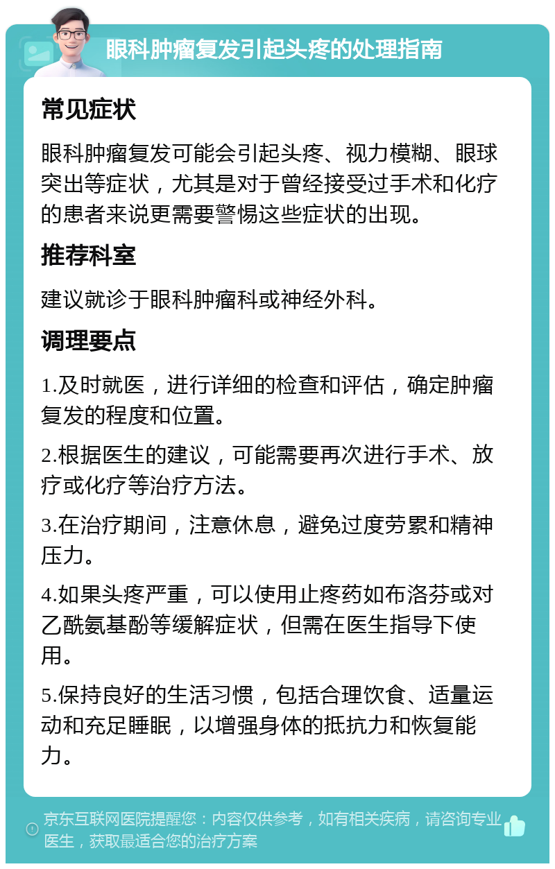 眼科肿瘤复发引起头疼的处理指南 常见症状 眼科肿瘤复发可能会引起头疼、视力模糊、眼球突出等症状，尤其是对于曾经接受过手术和化疗的患者来说更需要警惕这些症状的出现。 推荐科室 建议就诊于眼科肿瘤科或神经外科。 调理要点 1.及时就医，进行详细的检查和评估，确定肿瘤复发的程度和位置。 2.根据医生的建议，可能需要再次进行手术、放疗或化疗等治疗方法。 3.在治疗期间，注意休息，避免过度劳累和精神压力。 4.如果头疼严重，可以使用止疼药如布洛芬或对乙酰氨基酚等缓解症状，但需在医生指导下使用。 5.保持良好的生活习惯，包括合理饮食、适量运动和充足睡眠，以增强身体的抵抗力和恢复能力。