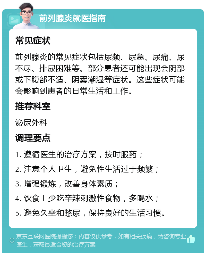 前列腺炎就医指南 常见症状 前列腺炎的常见症状包括尿频、尿急、尿痛、尿不尽、排尿困难等。部分患者还可能出现会阴部或下腹部不适、阴囊潮湿等症状。这些症状可能会影响到患者的日常生活和工作。 推荐科室 泌尿外科 调理要点 1. 遵循医生的治疗方案，按时服药； 2. 注意个人卫生，避免性生活过于频繁； 3. 增强锻炼，改善身体素质； 4. 饮食上少吃辛辣刺激性食物，多喝水； 5. 避免久坐和憋尿，保持良好的生活习惯。