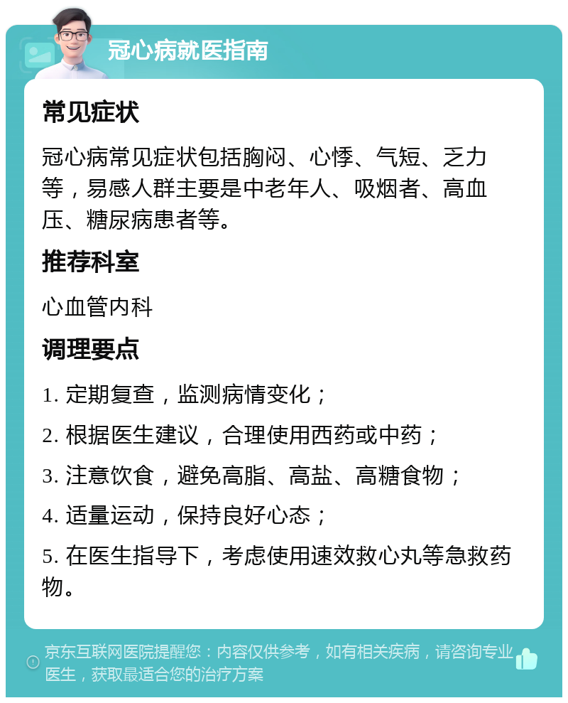 冠心病就医指南 常见症状 冠心病常见症状包括胸闷、心悸、气短、乏力等，易感人群主要是中老年人、吸烟者、高血压、糖尿病患者等。 推荐科室 心血管内科 调理要点 1. 定期复查，监测病情变化； 2. 根据医生建议，合理使用西药或中药； 3. 注意饮食，避免高脂、高盐、高糖食物； 4. 适量运动，保持良好心态； 5. 在医生指导下，考虑使用速效救心丸等急救药物。