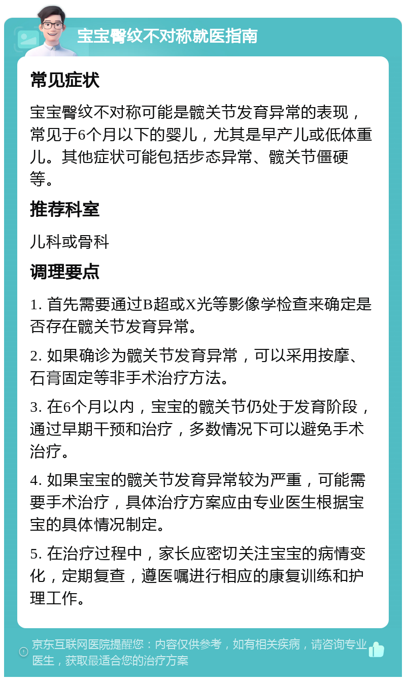 宝宝臀纹不对称就医指南 常见症状 宝宝臀纹不对称可能是髋关节发育异常的表现，常见于6个月以下的婴儿，尤其是早产儿或低体重儿。其他症状可能包括步态异常、髋关节僵硬等。 推荐科室 儿科或骨科 调理要点 1. 首先需要通过B超或X光等影像学检查来确定是否存在髋关节发育异常。 2. 如果确诊为髋关节发育异常，可以采用按摩、石膏固定等非手术治疗方法。 3. 在6个月以内，宝宝的髋关节仍处于发育阶段，通过早期干预和治疗，多数情况下可以避免手术治疗。 4. 如果宝宝的髋关节发育异常较为严重，可能需要手术治疗，具体治疗方案应由专业医生根据宝宝的具体情况制定。 5. 在治疗过程中，家长应密切关注宝宝的病情变化，定期复查，遵医嘱进行相应的康复训练和护理工作。