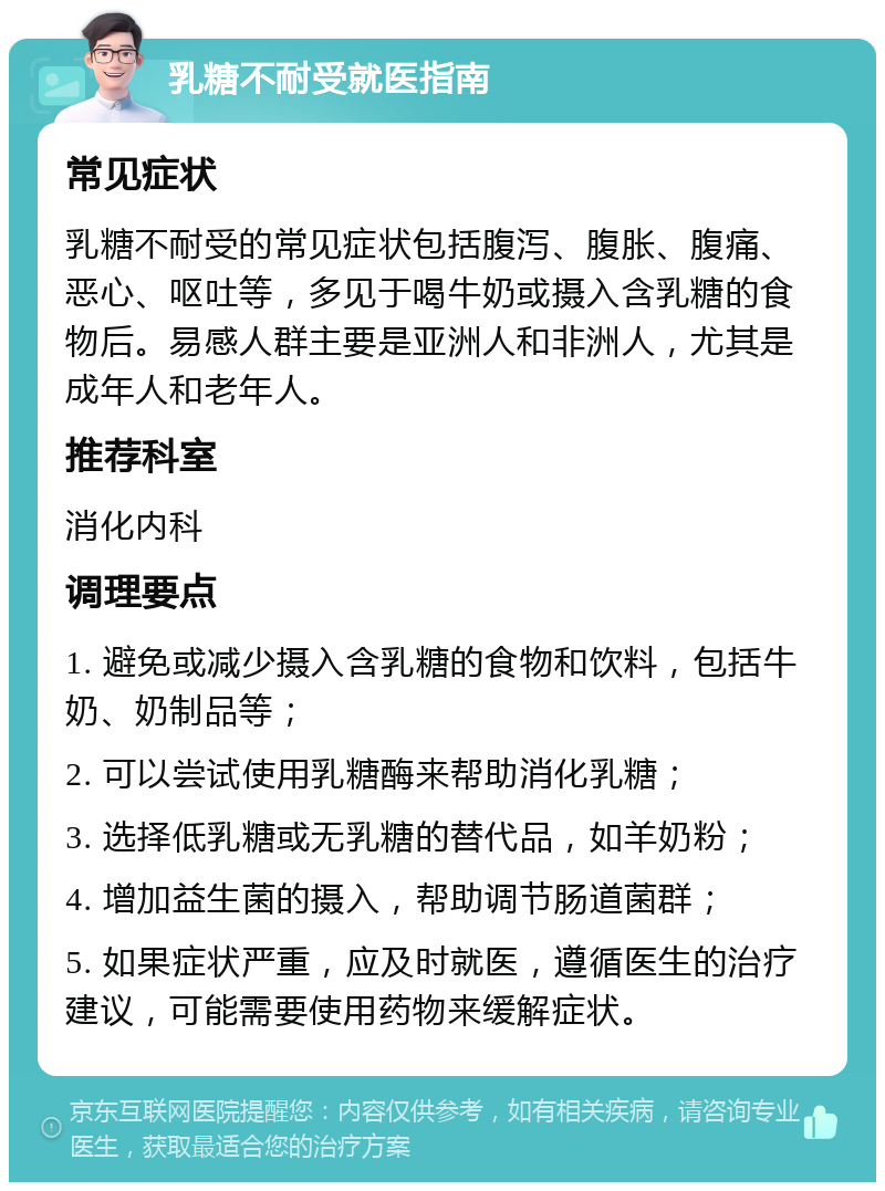 乳糖不耐受就医指南 常见症状 乳糖不耐受的常见症状包括腹泻、腹胀、腹痛、恶心、呕吐等，多见于喝牛奶或摄入含乳糖的食物后。易感人群主要是亚洲人和非洲人，尤其是成年人和老年人。 推荐科室 消化内科 调理要点 1. 避免或减少摄入含乳糖的食物和饮料，包括牛奶、奶制品等； 2. 可以尝试使用乳糖酶来帮助消化乳糖； 3. 选择低乳糖或无乳糖的替代品，如羊奶粉； 4. 增加益生菌的摄入，帮助调节肠道菌群； 5. 如果症状严重，应及时就医，遵循医生的治疗建议，可能需要使用药物来缓解症状。