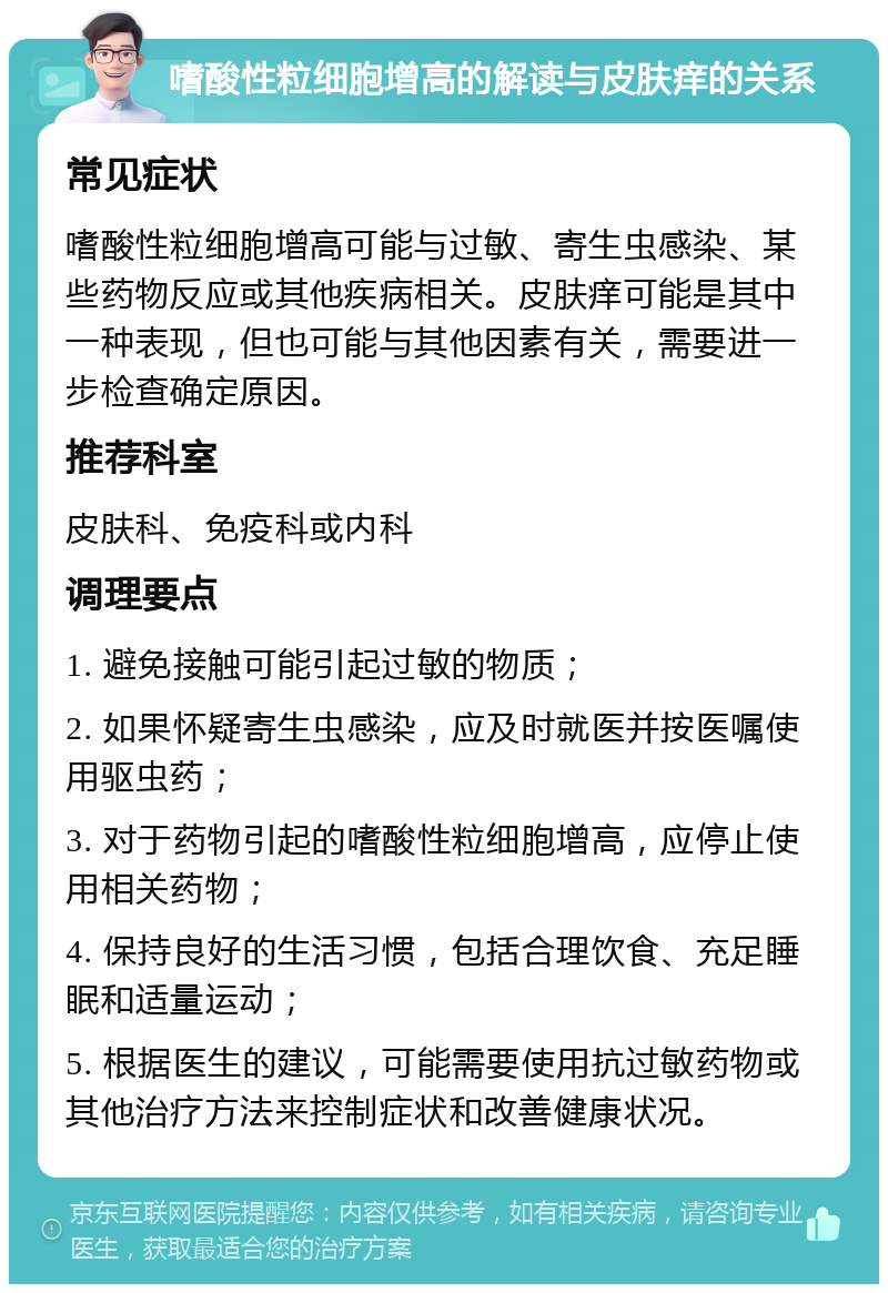 嗜酸性粒细胞增高的解读与皮肤痒的关系 常见症状 嗜酸性粒细胞增高可能与过敏、寄生虫感染、某些药物反应或其他疾病相关。皮肤痒可能是其中一种表现，但也可能与其他因素有关，需要进一步检查确定原因。 推荐科室 皮肤科、免疫科或内科 调理要点 1. 避免接触可能引起过敏的物质； 2. 如果怀疑寄生虫感染，应及时就医并按医嘱使用驱虫药； 3. 对于药物引起的嗜酸性粒细胞增高，应停止使用相关药物； 4. 保持良好的生活习惯，包括合理饮食、充足睡眠和适量运动； 5. 根据医生的建议，可能需要使用抗过敏药物或其他治疗方法来控制症状和改善健康状况。