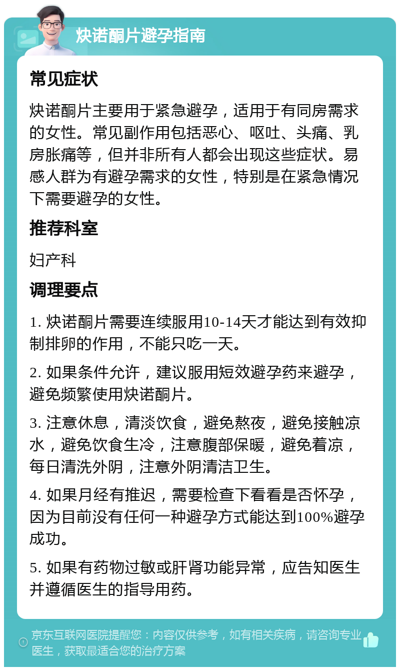 炔诺酮片避孕指南 常见症状 炔诺酮片主要用于紧急避孕，适用于有同房需求的女性。常见副作用包括恶心、呕吐、头痛、乳房胀痛等，但并非所有人都会出现这些症状。易感人群为有避孕需求的女性，特别是在紧急情况下需要避孕的女性。 推荐科室 妇产科 调理要点 1. 炔诺酮片需要连续服用10-14天才能达到有效抑制排卵的作用，不能只吃一天。 2. 如果条件允许，建议服用短效避孕药来避孕，避免频繁使用炔诺酮片。 3. 注意休息，清淡饮食，避免熬夜，避免接触凉水，避免饮食生冷，注意腹部保暖，避免着凉，每日清洗外阴，注意外阴清洁卫生。 4. 如果月经有推迟，需要检查下看看是否怀孕，因为目前没有任何一种避孕方式能达到100%避孕成功。 5. 如果有药物过敏或肝肾功能异常，应告知医生并遵循医生的指导用药。