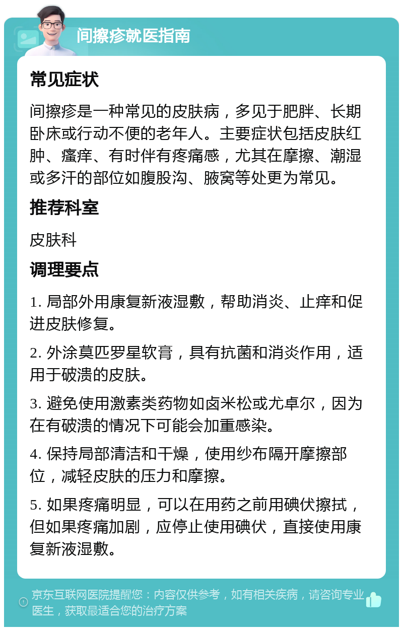 间擦疹就医指南 常见症状 间擦疹是一种常见的皮肤病，多见于肥胖、长期卧床或行动不便的老年人。主要症状包括皮肤红肿、瘙痒、有时伴有疼痛感，尤其在摩擦、潮湿或多汗的部位如腹股沟、腋窝等处更为常见。 推荐科室 皮肤科 调理要点 1. 局部外用康复新液湿敷，帮助消炎、止痒和促进皮肤修复。 2. 外涂莫匹罗星软膏，具有抗菌和消炎作用，适用于破溃的皮肤。 3. 避免使用激素类药物如卤米松或尤卓尔，因为在有破溃的情况下可能会加重感染。 4. 保持局部清洁和干燥，使用纱布隔开摩擦部位，减轻皮肤的压力和摩擦。 5. 如果疼痛明显，可以在用药之前用碘伏擦拭，但如果疼痛加剧，应停止使用碘伏，直接使用康复新液湿敷。