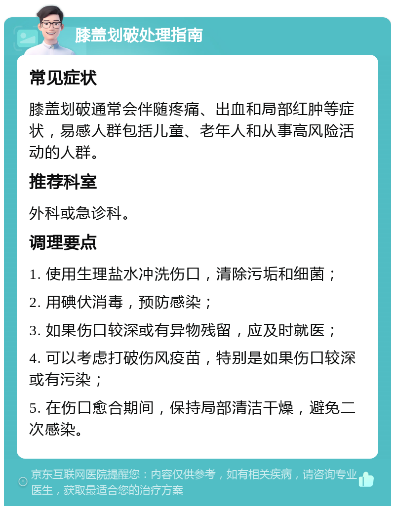 膝盖划破处理指南 常见症状 膝盖划破通常会伴随疼痛、出血和局部红肿等症状，易感人群包括儿童、老年人和从事高风险活动的人群。 推荐科室 外科或急诊科。 调理要点 1. 使用生理盐水冲洗伤口，清除污垢和细菌； 2. 用碘伏消毒，预防感染； 3. 如果伤口较深或有异物残留，应及时就医； 4. 可以考虑打破伤风疫苗，特别是如果伤口较深或有污染； 5. 在伤口愈合期间，保持局部清洁干燥，避免二次感染。