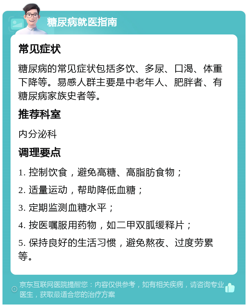 糖尿病就医指南 常见症状 糖尿病的常见症状包括多饮、多尿、口渴、体重下降等。易感人群主要是中老年人、肥胖者、有糖尿病家族史者等。 推荐科室 内分泌科 调理要点 1. 控制饮食，避免高糖、高脂肪食物； 2. 适量运动，帮助降低血糖； 3. 定期监测血糖水平； 4. 按医嘱服用药物，如二甲双胍缓释片； 5. 保持良好的生活习惯，避免熬夜、过度劳累等。