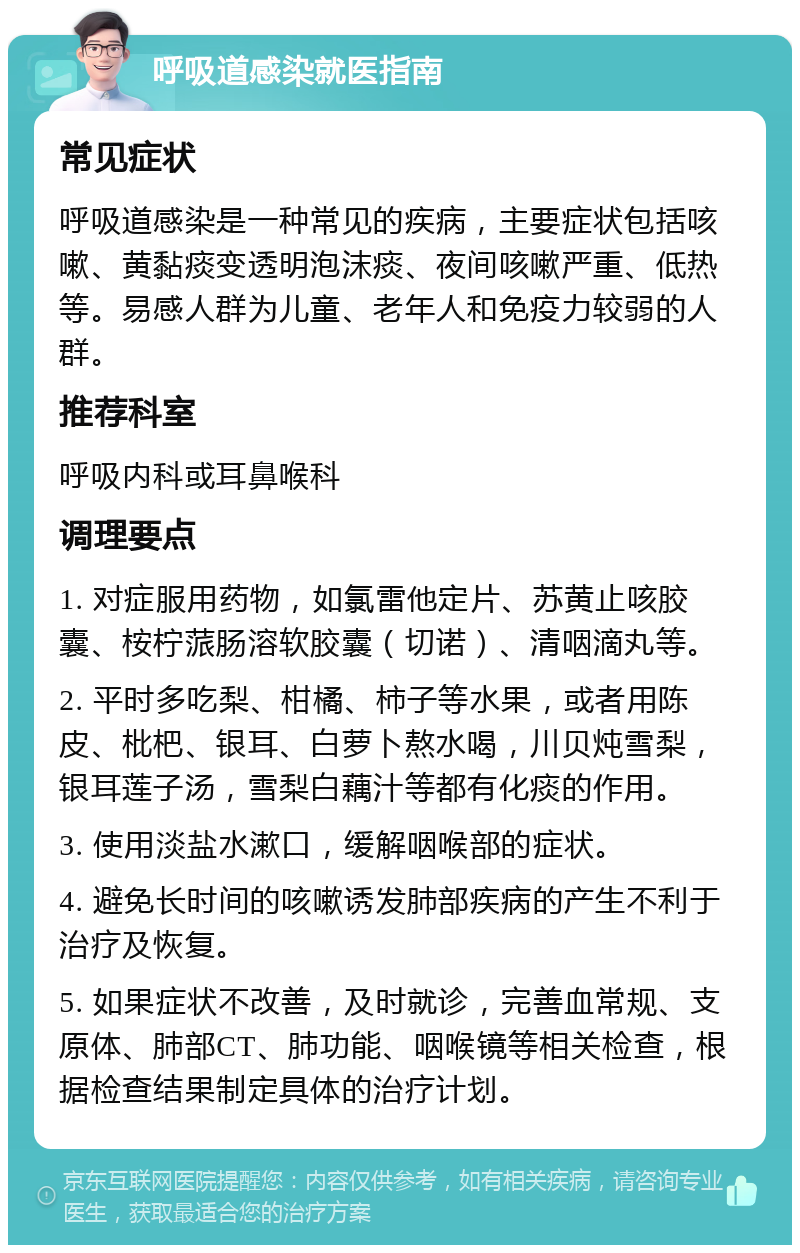 呼吸道感染就医指南 常见症状 呼吸道感染是一种常见的疾病，主要症状包括咳嗽、黄黏痰变透明泡沫痰、夜间咳嗽严重、低热等。易感人群为儿童、老年人和免疫力较弱的人群。 推荐科室 呼吸内科或耳鼻喉科 调理要点 1. 对症服用药物，如氯雷他定片、苏黄止咳胶囊、桉柠蒎肠溶软胶囊（切诺）、清咽滴丸等。 2. 平时多吃梨、柑橘、柿子等水果，或者用陈皮、枇杷、银耳、白萝卜熬水喝，川贝炖雪梨，银耳莲子汤，雪梨白藕汁等都有化痰的作用。 3. 使用淡盐水漱口，缓解咽喉部的症状。 4. 避免长时间的咳嗽诱发肺部疾病的产生不利于治疗及恢复。 5. 如果症状不改善，及时就诊，完善血常规、支原体、肺部CT、肺功能、咽喉镜等相关检查，根据检查结果制定具体的治疗计划。