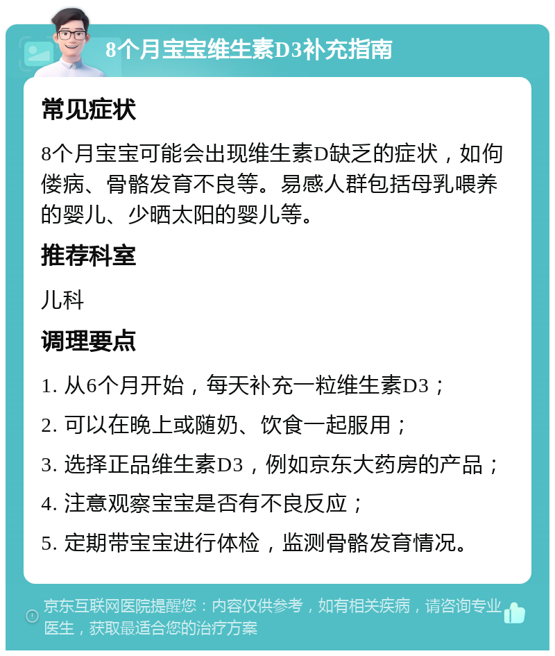 8个月宝宝维生素D3补充指南 常见症状 8个月宝宝可能会出现维生素D缺乏的症状，如佝偻病、骨骼发育不良等。易感人群包括母乳喂养的婴儿、少晒太阳的婴儿等。 推荐科室 儿科 调理要点 1. 从6个月开始，每天补充一粒维生素D3； 2. 可以在晚上或随奶、饮食一起服用； 3. 选择正品维生素D3，例如京东大药房的产品； 4. 注意观察宝宝是否有不良反应； 5. 定期带宝宝进行体检，监测骨骼发育情况。