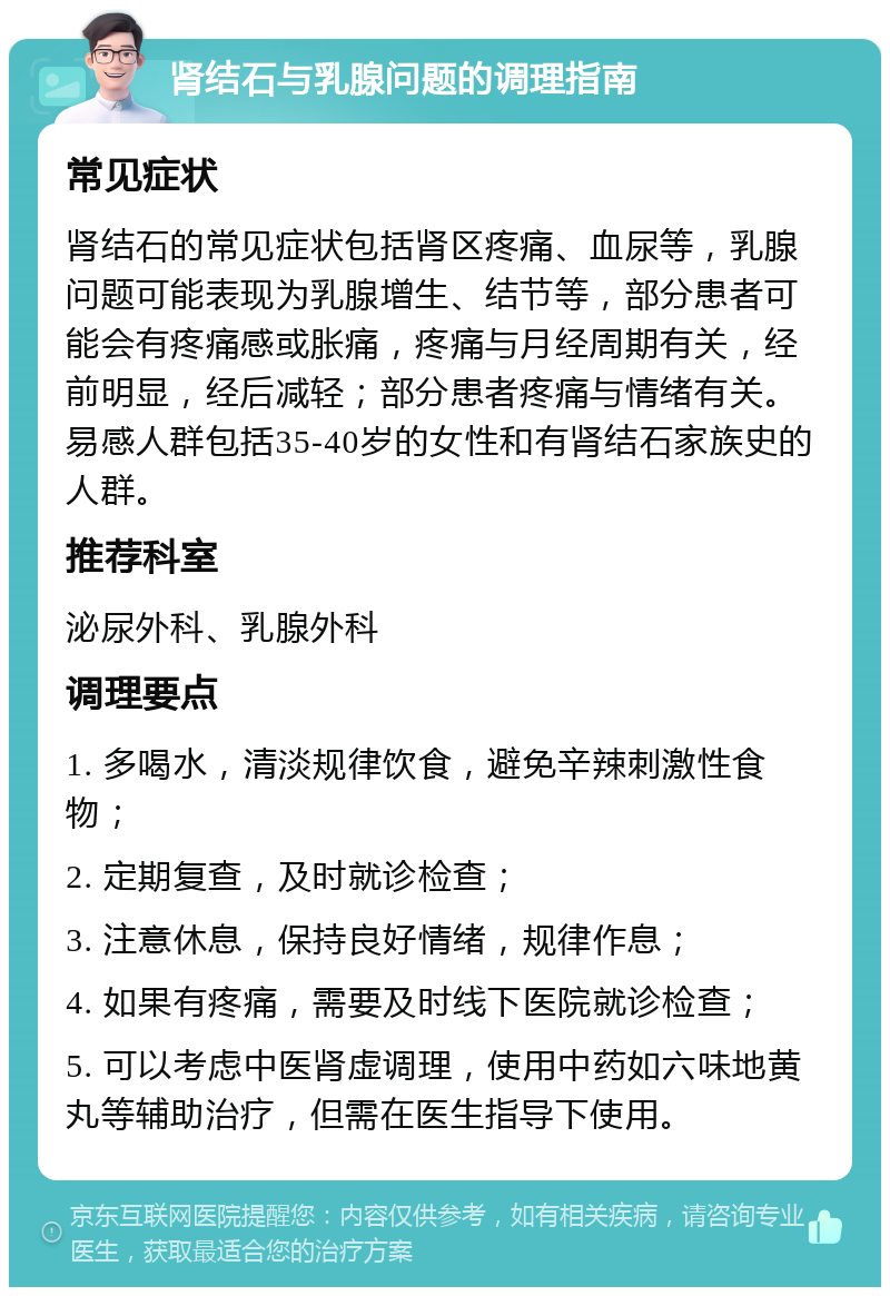 肾结石与乳腺问题的调理指南 常见症状 肾结石的常见症状包括肾区疼痛、血尿等，乳腺问题可能表现为乳腺增生、结节等，部分患者可能会有疼痛感或胀痛，疼痛与月经周期有关，经前明显，经后减轻；部分患者疼痛与情绪有关。易感人群包括35-40岁的女性和有肾结石家族史的人群。 推荐科室 泌尿外科、乳腺外科 调理要点 1. 多喝水，清淡规律饮食，避免辛辣刺激性食物； 2. 定期复查，及时就诊检查； 3. 注意休息，保持良好情绪，规律作息； 4. 如果有疼痛，需要及时线下医院就诊检查； 5. 可以考虑中医肾虚调理，使用中药如六味地黄丸等辅助治疗，但需在医生指导下使用。