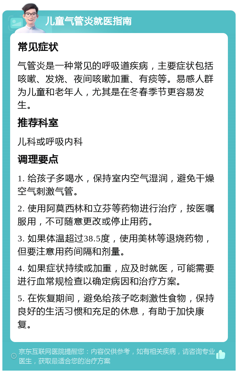 儿童气管炎就医指南 常见症状 气管炎是一种常见的呼吸道疾病，主要症状包括咳嗽、发烧、夜间咳嗽加重、有痰等。易感人群为儿童和老年人，尤其是在冬春季节更容易发生。 推荐科室 儿科或呼吸内科 调理要点 1. 给孩子多喝水，保持室内空气湿润，避免干燥空气刺激气管。 2. 使用阿莫西林和立芬等药物进行治疗，按医嘱服用，不可随意更改或停止用药。 3. 如果体温超过38.5度，使用美林等退烧药物，但要注意用药间隔和剂量。 4. 如果症状持续或加重，应及时就医，可能需要进行血常规检查以确定病因和治疗方案。 5. 在恢复期间，避免给孩子吃刺激性食物，保持良好的生活习惯和充足的休息，有助于加快康复。