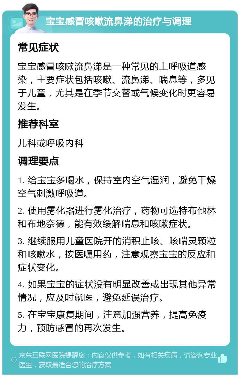 宝宝感冒咳嗽流鼻涕的治疗与调理 常见症状 宝宝感冒咳嗽流鼻涕是一种常见的上呼吸道感染，主要症状包括咳嗽、流鼻涕、喘息等，多见于儿童，尤其是在季节交替或气候变化时更容易发生。 推荐科室 儿科或呼吸内科 调理要点 1. 给宝宝多喝水，保持室内空气湿润，避免干燥空气刺激呼吸道。 2. 使用雾化器进行雾化治疗，药物可选特布他林和布地奈德，能有效缓解喘息和咳嗽症状。 3. 继续服用儿童医院开的消积止咳、咳喘灵颗粒和咳嗽水，按医嘱用药，注意观察宝宝的反应和症状变化。 4. 如果宝宝的症状没有明显改善或出现其他异常情况，应及时就医，避免延误治疗。 5. 在宝宝康复期间，注意加强营养，提高免疫力，预防感冒的再次发生。