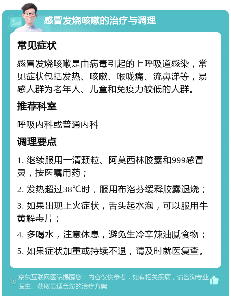 感冒发烧咳嗽的治疗与调理 常见症状 感冒发烧咳嗽是由病毒引起的上呼吸道感染，常见症状包括发热、咳嗽、喉咙痛、流鼻涕等，易感人群为老年人、儿童和免疫力较低的人群。 推荐科室 呼吸内科或普通内科 调理要点 1. 继续服用一清颗粒、阿莫西林胶囊和999感冒灵，按医嘱用药； 2. 发热超过38℃时，服用布洛芬缓释胶囊退烧； 3. 如果出现上火症状，舌头起水泡，可以服用牛黄解毒片； 4. 多喝水，注意休息，避免生冷辛辣油腻食物； 5. 如果症状加重或持续不退，请及时就医复查。