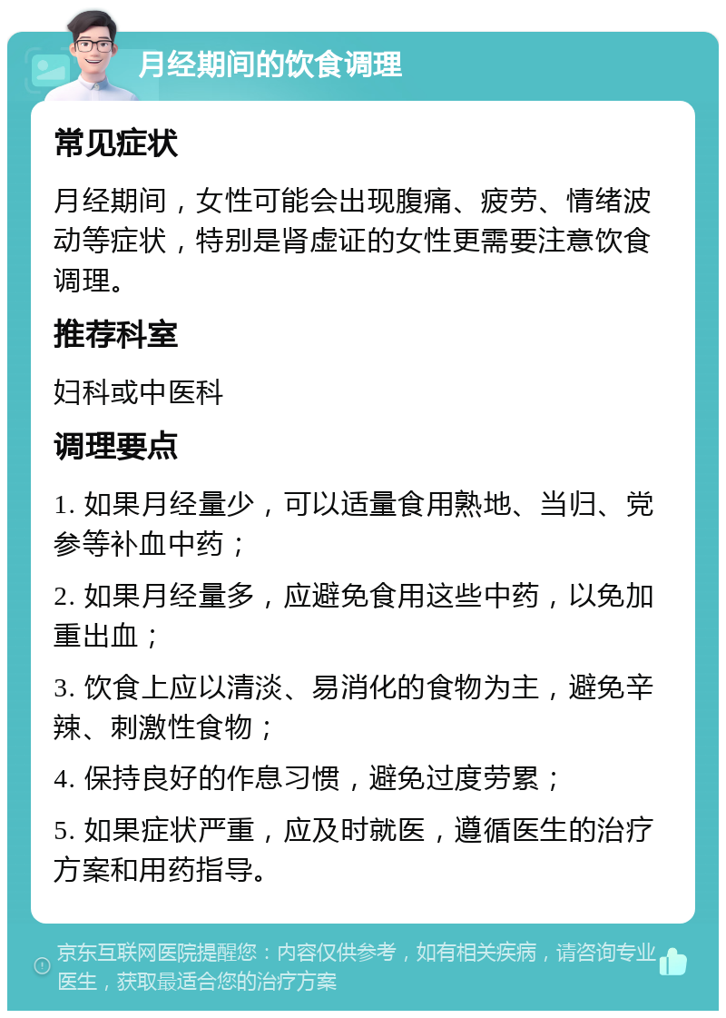 月经期间的饮食调理 常见症状 月经期间，女性可能会出现腹痛、疲劳、情绪波动等症状，特别是肾虚证的女性更需要注意饮食调理。 推荐科室 妇科或中医科 调理要点 1. 如果月经量少，可以适量食用熟地、当归、党参等补血中药； 2. 如果月经量多，应避免食用这些中药，以免加重出血； 3. 饮食上应以清淡、易消化的食物为主，避免辛辣、刺激性食物； 4. 保持良好的作息习惯，避免过度劳累； 5. 如果症状严重，应及时就医，遵循医生的治疗方案和用药指导。