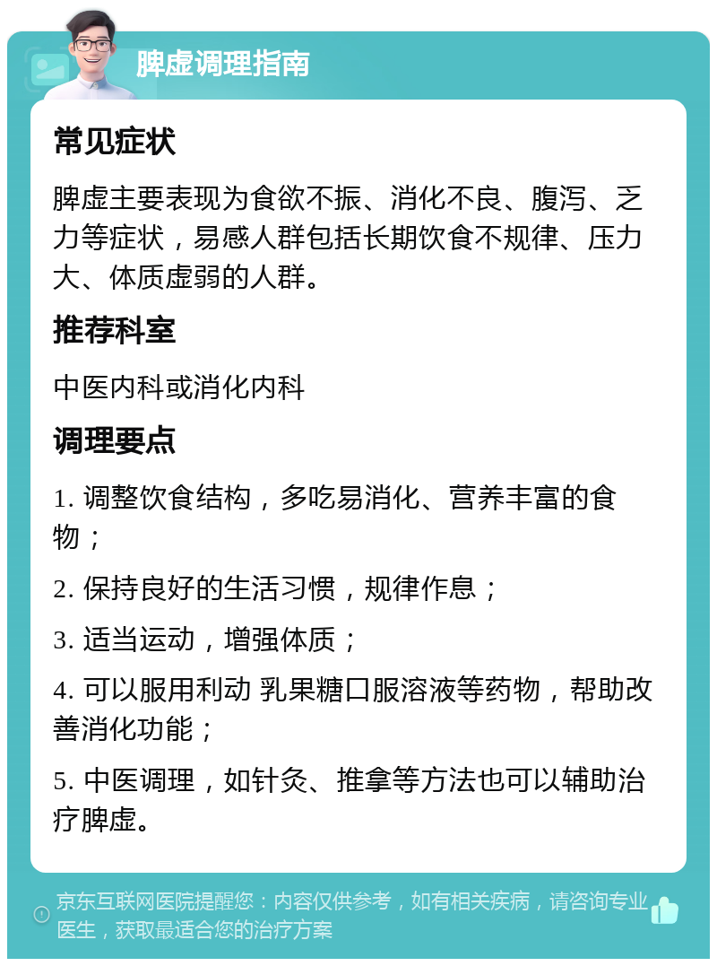 脾虚调理指南 常见症状 脾虚主要表现为食欲不振、消化不良、腹泻、乏力等症状，易感人群包括长期饮食不规律、压力大、体质虚弱的人群。 推荐科室 中医内科或消化内科 调理要点 1. 调整饮食结构，多吃易消化、营养丰富的食物； 2. 保持良好的生活习惯，规律作息； 3. 适当运动，增强体质； 4. 可以服用利动 乳果糖口服溶液等药物，帮助改善消化功能； 5. 中医调理，如针灸、推拿等方法也可以辅助治疗脾虚。