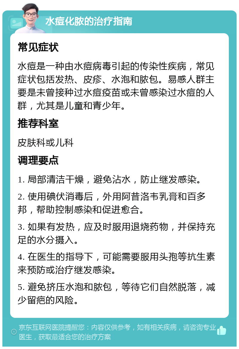 水痘化脓的治疗指南 常见症状 水痘是一种由水痘病毒引起的传染性疾病，常见症状包括发热、皮疹、水泡和脓包。易感人群主要是未曾接种过水痘疫苗或未曾感染过水痘的人群，尤其是儿童和青少年。 推荐科室 皮肤科或儿科 调理要点 1. 局部清洁干燥，避免沾水，防止继发感染。 2. 使用碘伏消毒后，外用阿昔洛韦乳膏和百多邦，帮助控制感染和促进愈合。 3. 如果有发热，应及时服用退烧药物，并保持充足的水分摄入。 4. 在医生的指导下，可能需要服用头孢等抗生素来预防或治疗继发感染。 5. 避免挤压水泡和脓包，等待它们自然脱落，减少留疤的风险。