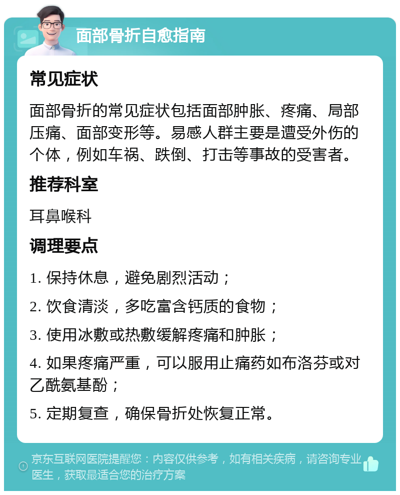 面部骨折自愈指南 常见症状 面部骨折的常见症状包括面部肿胀、疼痛、局部压痛、面部变形等。易感人群主要是遭受外伤的个体，例如车祸、跌倒、打击等事故的受害者。 推荐科室 耳鼻喉科 调理要点 1. 保持休息，避免剧烈活动； 2. 饮食清淡，多吃富含钙质的食物； 3. 使用冰敷或热敷缓解疼痛和肿胀； 4. 如果疼痛严重，可以服用止痛药如布洛芬或对乙酰氨基酚； 5. 定期复查，确保骨折处恢复正常。