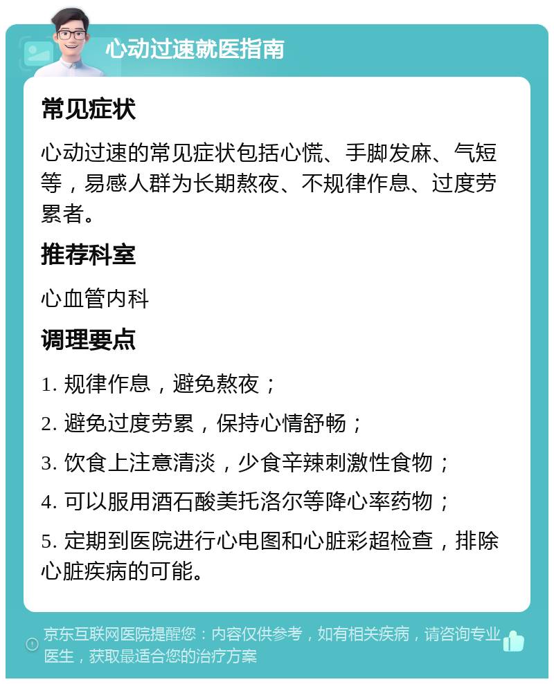 心动过速就医指南 常见症状 心动过速的常见症状包括心慌、手脚发麻、气短等，易感人群为长期熬夜、不规律作息、过度劳累者。 推荐科室 心血管内科 调理要点 1. 规律作息，避免熬夜； 2. 避免过度劳累，保持心情舒畅； 3. 饮食上注意清淡，少食辛辣刺激性食物； 4. 可以服用酒石酸美托洛尔等降心率药物； 5. 定期到医院进行心电图和心脏彩超检查，排除心脏疾病的可能。