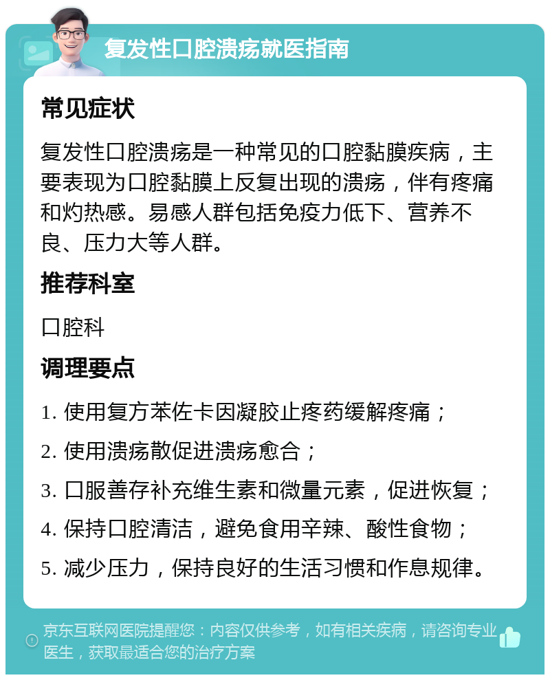 复发性口腔溃疡就医指南 常见症状 复发性口腔溃疡是一种常见的口腔黏膜疾病，主要表现为口腔黏膜上反复出现的溃疡，伴有疼痛和灼热感。易感人群包括免疫力低下、营养不良、压力大等人群。 推荐科室 口腔科 调理要点 1. 使用复方苯佐卡因凝胶止疼药缓解疼痛； 2. 使用溃疡散促进溃疡愈合； 3. 口服善存补充维生素和微量元素，促进恢复； 4. 保持口腔清洁，避免食用辛辣、酸性食物； 5. 减少压力，保持良好的生活习惯和作息规律。