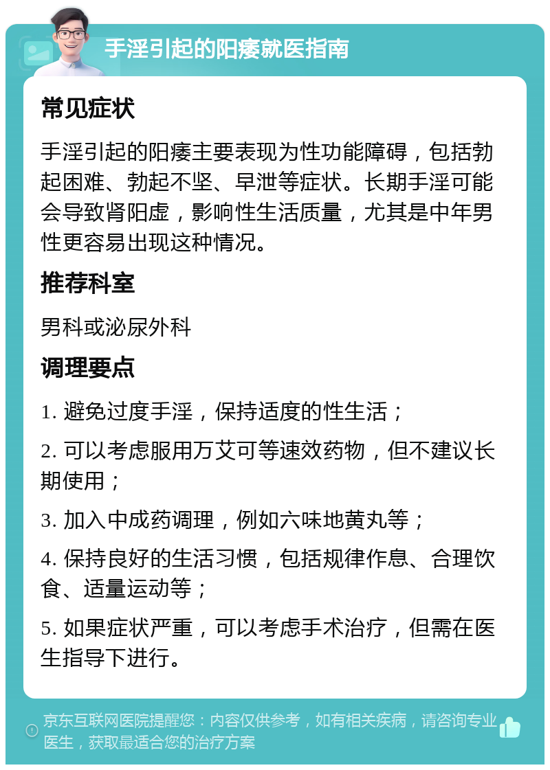 手淫引起的阳痿就医指南 常见症状 手淫引起的阳痿主要表现为性功能障碍，包括勃起困难、勃起不坚、早泄等症状。长期手淫可能会导致肾阳虚，影响性生活质量，尤其是中年男性更容易出现这种情况。 推荐科室 男科或泌尿外科 调理要点 1. 避免过度手淫，保持适度的性生活； 2. 可以考虑服用万艾可等速效药物，但不建议长期使用； 3. 加入中成药调理，例如六味地黄丸等； 4. 保持良好的生活习惯，包括规律作息、合理饮食、适量运动等； 5. 如果症状严重，可以考虑手术治疗，但需在医生指导下进行。