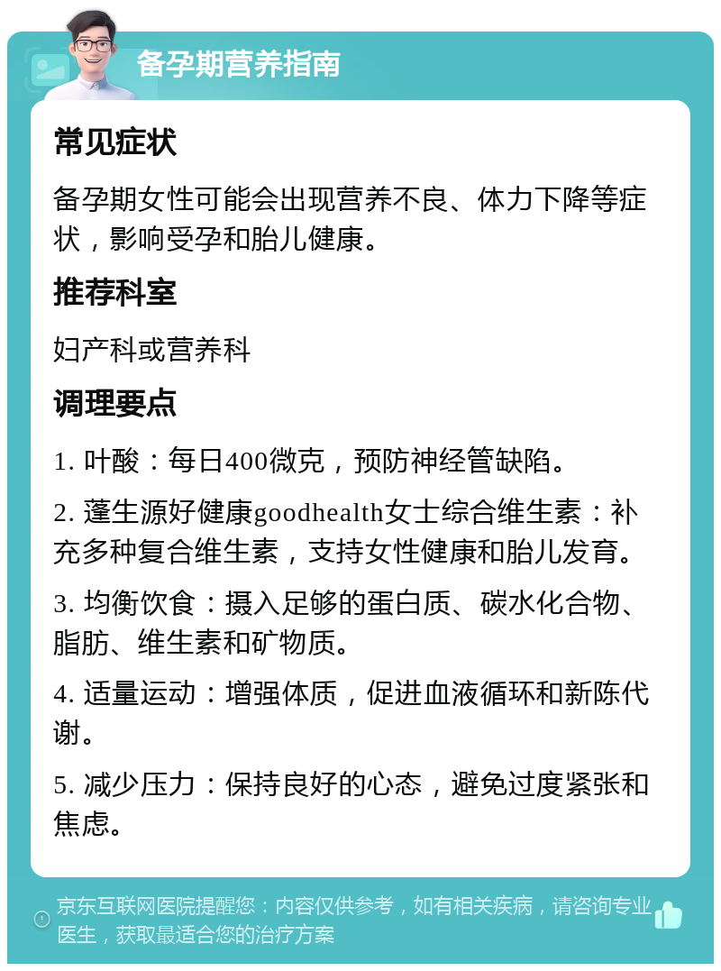 备孕期营养指南 常见症状 备孕期女性可能会出现营养不良、体力下降等症状，影响受孕和胎儿健康。 推荐科室 妇产科或营养科 调理要点 1. 叶酸：每日400微克，预防神经管缺陷。 2. 蓬生源好健康goodhealth女士综合维生素：补充多种复合维生素，支持女性健康和胎儿发育。 3. 均衡饮食：摄入足够的蛋白质、碳水化合物、脂肪、维生素和矿物质。 4. 适量运动：增强体质，促进血液循环和新陈代谢。 5. 减少压力：保持良好的心态，避免过度紧张和焦虑。