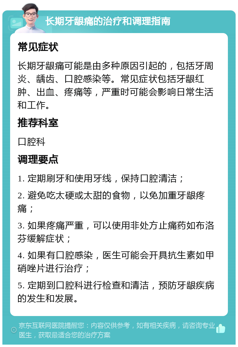 长期牙龈痛的治疗和调理指南 常见症状 长期牙龈痛可能是由多种原因引起的，包括牙周炎、龋齿、口腔感染等。常见症状包括牙龈红肿、出血、疼痛等，严重时可能会影响日常生活和工作。 推荐科室 口腔科 调理要点 1. 定期刷牙和使用牙线，保持口腔清洁； 2. 避免吃太硬或太甜的食物，以免加重牙龈疼痛； 3. 如果疼痛严重，可以使用非处方止痛药如布洛芬缓解症状； 4. 如果有口腔感染，医生可能会开具抗生素如甲硝唑片进行治疗； 5. 定期到口腔科进行检查和清洁，预防牙龈疾病的发生和发展。