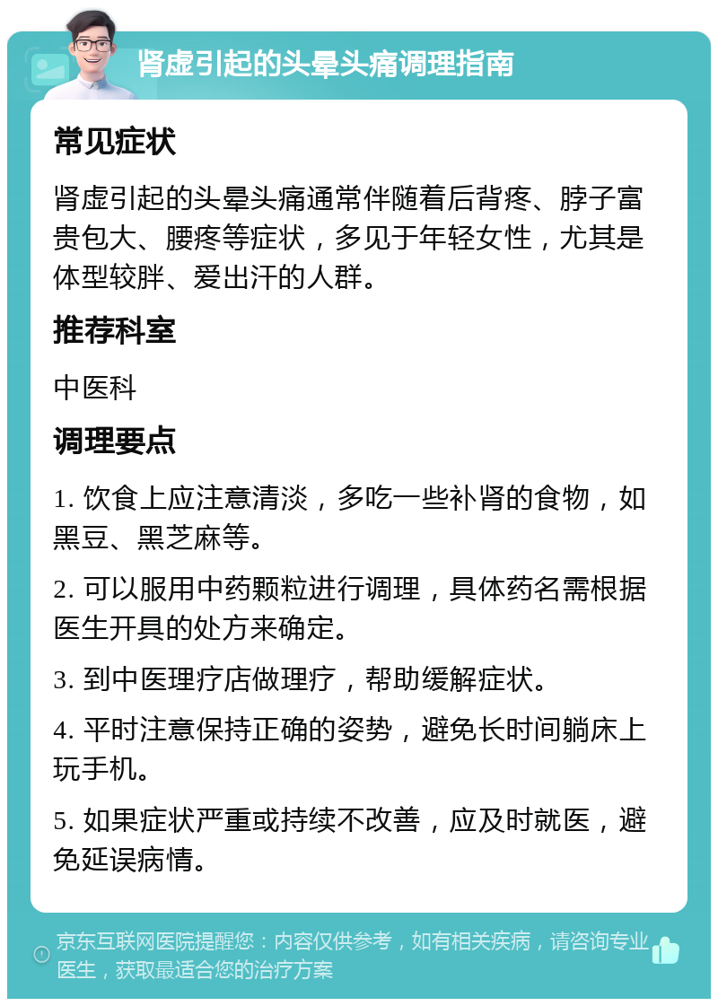 肾虚引起的头晕头痛调理指南 常见症状 肾虚引起的头晕头痛通常伴随着后背疼、脖子富贵包大、腰疼等症状，多见于年轻女性，尤其是体型较胖、爱出汗的人群。 推荐科室 中医科 调理要点 1. 饮食上应注意清淡，多吃一些补肾的食物，如黑豆、黑芝麻等。 2. 可以服用中药颗粒进行调理，具体药名需根据医生开具的处方来确定。 3. 到中医理疗店做理疗，帮助缓解症状。 4. 平时注意保持正确的姿势，避免长时间躺床上玩手机。 5. 如果症状严重或持续不改善，应及时就医，避免延误病情。