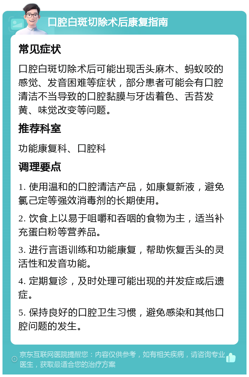 口腔白斑切除术后康复指南 常见症状 口腔白斑切除术后可能出现舌头麻木、蚂蚁咬的感觉、发音困难等症状，部分患者可能会有口腔清洁不当导致的口腔黏膜与牙齿着色、舌苔发黄、味觉改变等问题。 推荐科室 功能康复科、口腔科 调理要点 1. 使用温和的口腔清洁产品，如康复新液，避免氯己定等强效消毒剂的长期使用。 2. 饮食上以易于咀嚼和吞咽的食物为主，适当补充蛋白粉等营养品。 3. 进行言语训练和功能康复，帮助恢复舌头的灵活性和发音功能。 4. 定期复诊，及时处理可能出现的并发症或后遗症。 5. 保持良好的口腔卫生习惯，避免感染和其他口腔问题的发生。