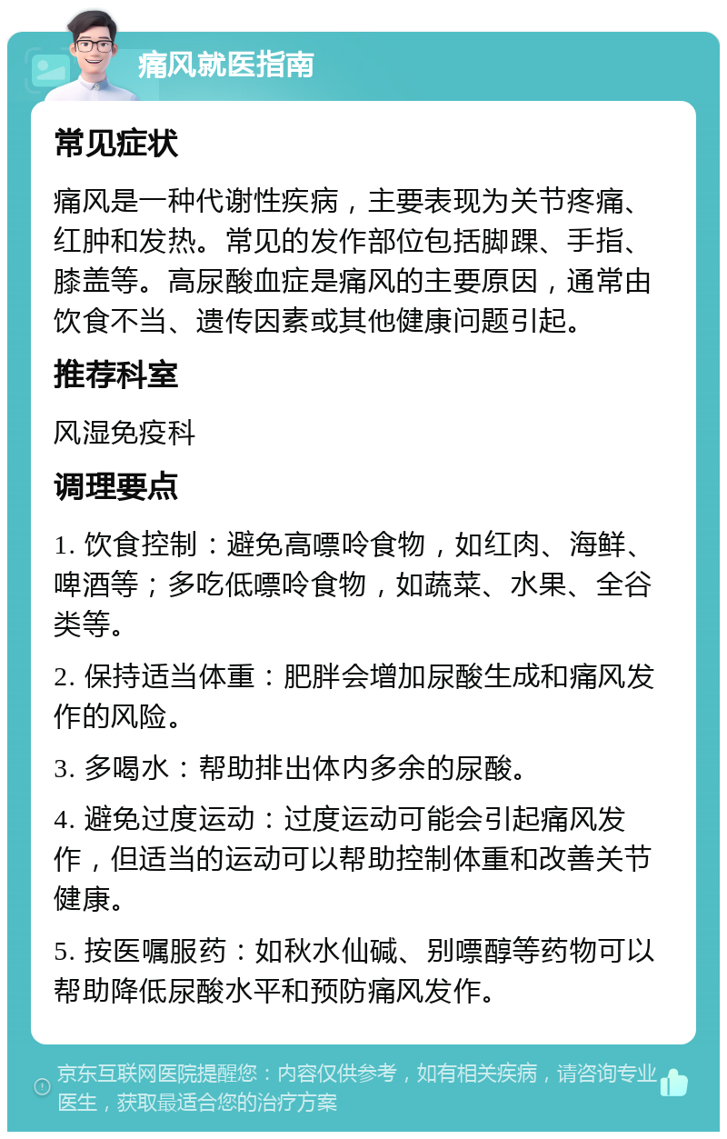 痛风就医指南 常见症状 痛风是一种代谢性疾病，主要表现为关节疼痛、红肿和发热。常见的发作部位包括脚踝、手指、膝盖等。高尿酸血症是痛风的主要原因，通常由饮食不当、遗传因素或其他健康问题引起。 推荐科室 风湿免疫科 调理要点 1. 饮食控制：避免高嘌呤食物，如红肉、海鲜、啤酒等；多吃低嘌呤食物，如蔬菜、水果、全谷类等。 2. 保持适当体重：肥胖会增加尿酸生成和痛风发作的风险。 3. 多喝水：帮助排出体内多余的尿酸。 4. 避免过度运动：过度运动可能会引起痛风发作，但适当的运动可以帮助控制体重和改善关节健康。 5. 按医嘱服药：如秋水仙碱、别嘌醇等药物可以帮助降低尿酸水平和预防痛风发作。