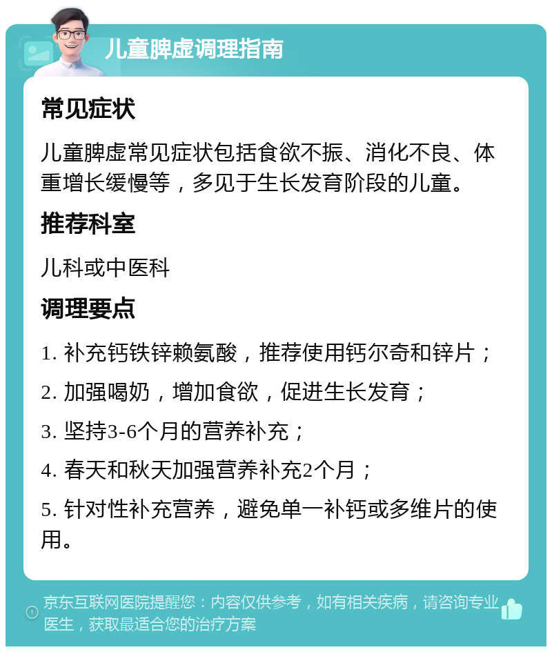 儿童脾虚调理指南 常见症状 儿童脾虚常见症状包括食欲不振、消化不良、体重增长缓慢等，多见于生长发育阶段的儿童。 推荐科室 儿科或中医科 调理要点 1. 补充钙铁锌赖氨酸，推荐使用钙尔奇和锌片； 2. 加强喝奶，增加食欲，促进生长发育； 3. 坚持3-6个月的营养补充； 4. 春天和秋天加强营养补充2个月； 5. 针对性补充营养，避免单一补钙或多维片的使用。