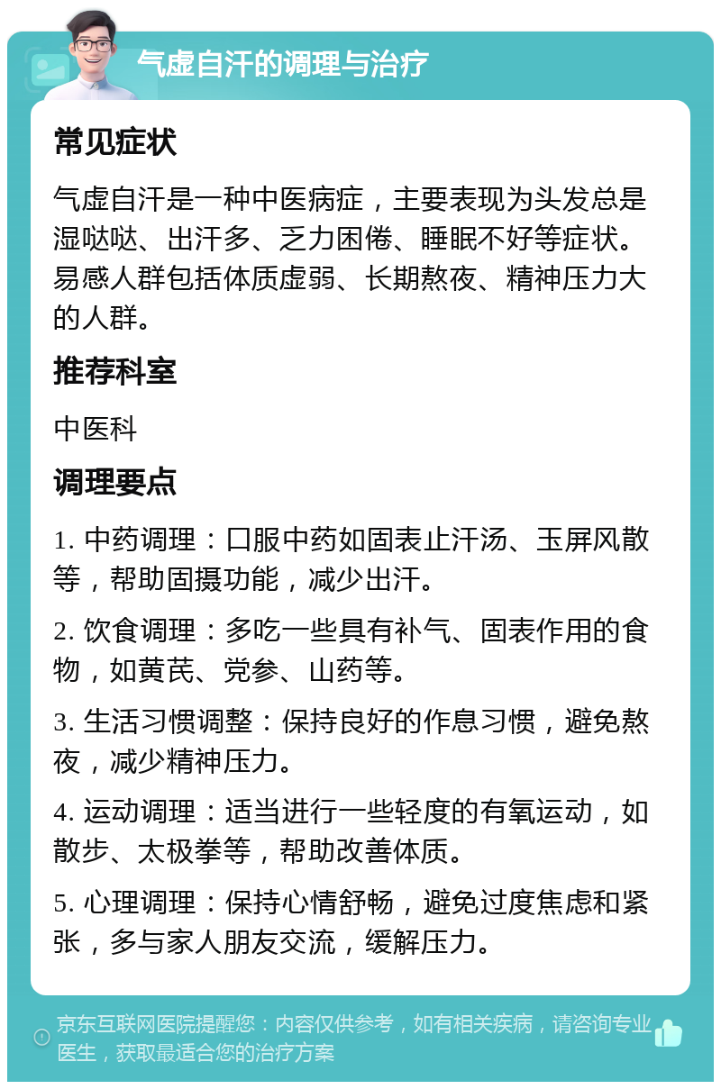 气虚自汗的调理与治疗 常见症状 气虚自汗是一种中医病症，主要表现为头发总是湿哒哒、出汗多、乏力困倦、睡眠不好等症状。易感人群包括体质虚弱、长期熬夜、精神压力大的人群。 推荐科室 中医科 调理要点 1. 中药调理：口服中药如固表止汗汤、玉屏风散等，帮助固摄功能，减少出汗。 2. 饮食调理：多吃一些具有补气、固表作用的食物，如黄芪、党参、山药等。 3. 生活习惯调整：保持良好的作息习惯，避免熬夜，减少精神压力。 4. 运动调理：适当进行一些轻度的有氧运动，如散步、太极拳等，帮助改善体质。 5. 心理调理：保持心情舒畅，避免过度焦虑和紧张，多与家人朋友交流，缓解压力。