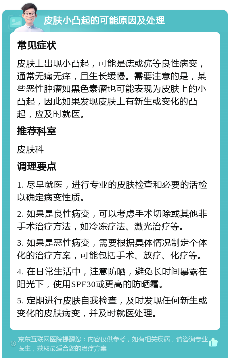 皮肤小凸起的可能原因及处理 常见症状 皮肤上出现小凸起，可能是痣或疣等良性病变，通常无痛无痒，且生长缓慢。需要注意的是，某些恶性肿瘤如黑色素瘤也可能表现为皮肤上的小凸起，因此如果发现皮肤上有新生或变化的凸起，应及时就医。 推荐科室 皮肤科 调理要点 1. 尽早就医，进行专业的皮肤检查和必要的活检以确定病变性质。 2. 如果是良性病变，可以考虑手术切除或其他非手术治疗方法，如冷冻疗法、激光治疗等。 3. 如果是恶性病变，需要根据具体情况制定个体化的治疗方案，可能包括手术、放疗、化疗等。 4. 在日常生活中，注意防晒，避免长时间暴露在阳光下，使用SPF30或更高的防晒霜。 5. 定期进行皮肤自我检查，及时发现任何新生或变化的皮肤病变，并及时就医处理。