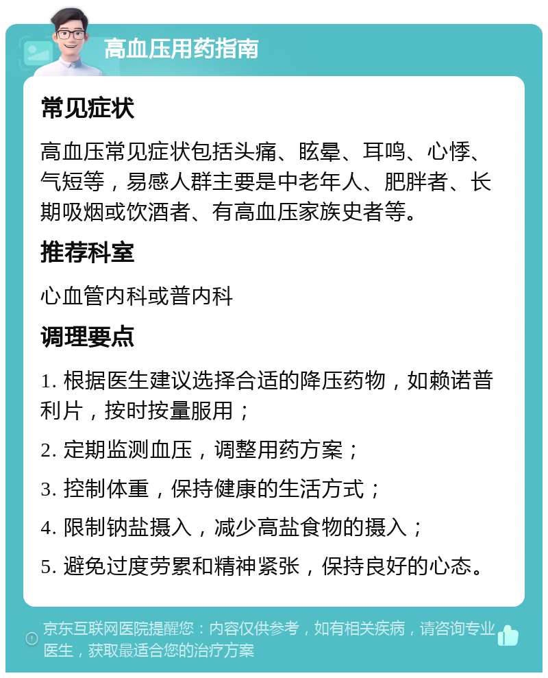 高血压用药指南 常见症状 高血压常见症状包括头痛、眩晕、耳鸣、心悸、气短等，易感人群主要是中老年人、肥胖者、长期吸烟或饮酒者、有高血压家族史者等。 推荐科室 心血管内科或普内科 调理要点 1. 根据医生建议选择合适的降压药物，如赖诺普利片，按时按量服用； 2. 定期监测血压，调整用药方案； 3. 控制体重，保持健康的生活方式； 4. 限制钠盐摄入，减少高盐食物的摄入； 5. 避免过度劳累和精神紧张，保持良好的心态。