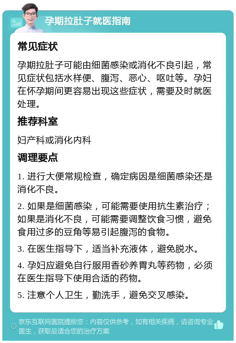 孕期拉肚子就医指南 常见症状 孕期拉肚子可能由细菌感染或消化不良引起，常见症状包括水样便、腹泻、恶心、呕吐等。孕妇在怀孕期间更容易出现这些症状，需要及时就医处理。 推荐科室 妇产科或消化内科 调理要点 1. 进行大便常规检查，确定病因是细菌感染还是消化不良。 2. 如果是细菌感染，可能需要使用抗生素治疗；如果是消化不良，可能需要调整饮食习惯，避免食用过多的豆角等易引起腹泻的食物。 3. 在医生指导下，适当补充液体，避免脱水。 4. 孕妇应避免自行服用香砂养胃丸等药物，必须在医生指导下使用合适的药物。 5. 注意个人卫生，勤洗手，避免交叉感染。