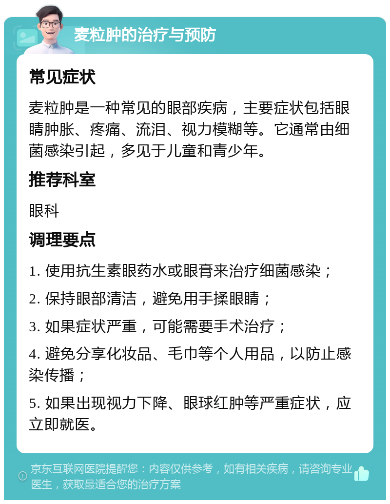 麦粒肿的治疗与预防 常见症状 麦粒肿是一种常见的眼部疾病，主要症状包括眼睛肿胀、疼痛、流泪、视力模糊等。它通常由细菌感染引起，多见于儿童和青少年。 推荐科室 眼科 调理要点 1. 使用抗生素眼药水或眼膏来治疗细菌感染； 2. 保持眼部清洁，避免用手揉眼睛； 3. 如果症状严重，可能需要手术治疗； 4. 避免分享化妆品、毛巾等个人用品，以防止感染传播； 5. 如果出现视力下降、眼球红肿等严重症状，应立即就医。