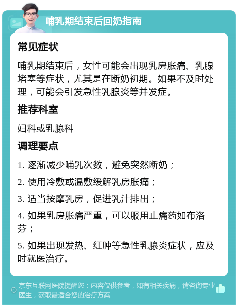 哺乳期结束后回奶指南 常见症状 哺乳期结束后，女性可能会出现乳房胀痛、乳腺堵塞等症状，尤其是在断奶初期。如果不及时处理，可能会引发急性乳腺炎等并发症。 推荐科室 妇科或乳腺科 调理要点 1. 逐渐减少哺乳次数，避免突然断奶； 2. 使用冷敷或温敷缓解乳房胀痛； 3. 适当按摩乳房，促进乳汁排出； 4. 如果乳房胀痛严重，可以服用止痛药如布洛芬； 5. 如果出现发热、红肿等急性乳腺炎症状，应及时就医治疗。