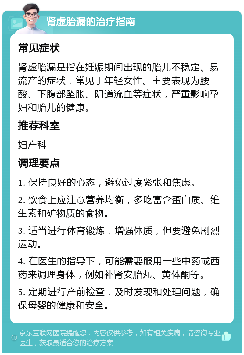 肾虚胎漏的治疗指南 常见症状 肾虚胎漏是指在妊娠期间出现的胎儿不稳定、易流产的症状，常见于年轻女性。主要表现为腰酸、下腹部坠胀、阴道流血等症状，严重影响孕妇和胎儿的健康。 推荐科室 妇产科 调理要点 1. 保持良好的心态，避免过度紧张和焦虑。 2. 饮食上应注意营养均衡，多吃富含蛋白质、维生素和矿物质的食物。 3. 适当进行体育锻炼，增强体质，但要避免剧烈运动。 4. 在医生的指导下，可能需要服用一些中药或西药来调理身体，例如补肾安胎丸、黄体酮等。 5. 定期进行产前检查，及时发现和处理问题，确保母婴的健康和安全。