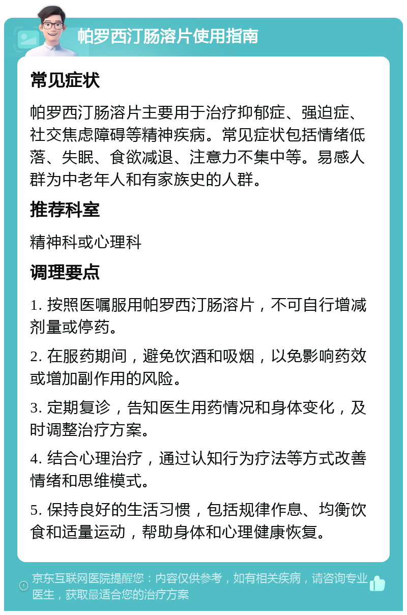 帕罗西汀肠溶片使用指南 常见症状 帕罗西汀肠溶片主要用于治疗抑郁症、强迫症、社交焦虑障碍等精神疾病。常见症状包括情绪低落、失眠、食欲减退、注意力不集中等。易感人群为中老年人和有家族史的人群。 推荐科室 精神科或心理科 调理要点 1. 按照医嘱服用帕罗西汀肠溶片，不可自行增减剂量或停药。 2. 在服药期间，避免饮酒和吸烟，以免影响药效或增加副作用的风险。 3. 定期复诊，告知医生用药情况和身体变化，及时调整治疗方案。 4. 结合心理治疗，通过认知行为疗法等方式改善情绪和思维模式。 5. 保持良好的生活习惯，包括规律作息、均衡饮食和适量运动，帮助身体和心理健康恢复。