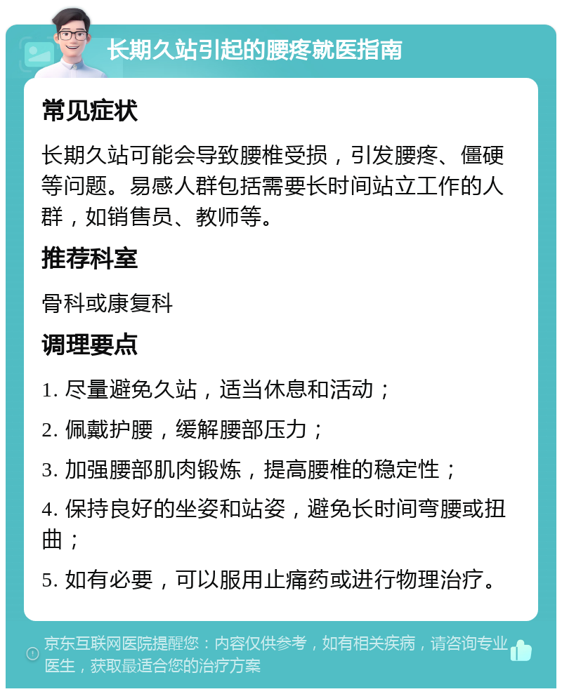 长期久站引起的腰疼就医指南 常见症状 长期久站可能会导致腰椎受损，引发腰疼、僵硬等问题。易感人群包括需要长时间站立工作的人群，如销售员、教师等。 推荐科室 骨科或康复科 调理要点 1. 尽量避免久站，适当休息和活动； 2. 佩戴护腰，缓解腰部压力； 3. 加强腰部肌肉锻炼，提高腰椎的稳定性； 4. 保持良好的坐姿和站姿，避免长时间弯腰或扭曲； 5. 如有必要，可以服用止痛药或进行物理治疗。