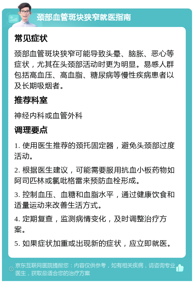 颈部血管斑块狭窄就医指南 常见症状 颈部血管斑块狭窄可能导致头晕、脑胀、恶心等症状，尤其在头颈部活动时更为明显。易感人群包括高血压、高血脂、糖尿病等慢性疾病患者以及长期吸烟者。 推荐科室 神经内科或血管外科 调理要点 1. 使用医生推荐的颈托固定器，避免头颈部过度活动。 2. 根据医生建议，可能需要服用抗血小板药物如阿司匹林或氯吡格雷来预防血栓形成。 3. 控制血压、血糖和血脂水平，通过健康饮食和适量运动来改善生活方式。 4. 定期复查，监测病情变化，及时调整治疗方案。 5. 如果症状加重或出现新的症状，应立即就医。