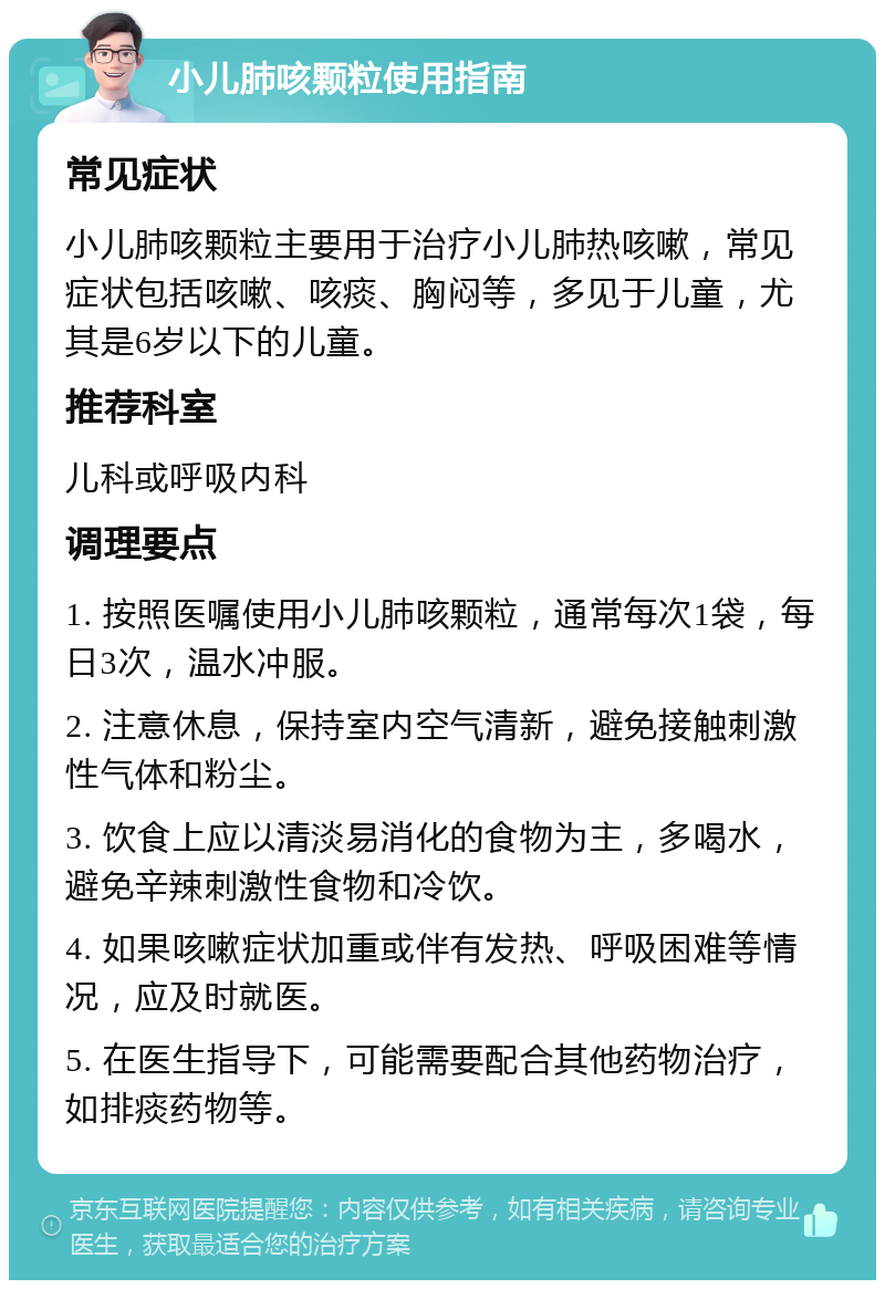 小儿肺咳颗粒使用指南 常见症状 小儿肺咳颗粒主要用于治疗小儿肺热咳嗽，常见症状包括咳嗽、咳痰、胸闷等，多见于儿童，尤其是6岁以下的儿童。 推荐科室 儿科或呼吸内科 调理要点 1. 按照医嘱使用小儿肺咳颗粒，通常每次1袋，每日3次，温水冲服。 2. 注意休息，保持室内空气清新，避免接触刺激性气体和粉尘。 3. 饮食上应以清淡易消化的食物为主，多喝水，避免辛辣刺激性食物和冷饮。 4. 如果咳嗽症状加重或伴有发热、呼吸困难等情况，应及时就医。 5. 在医生指导下，可能需要配合其他药物治疗，如排痰药物等。