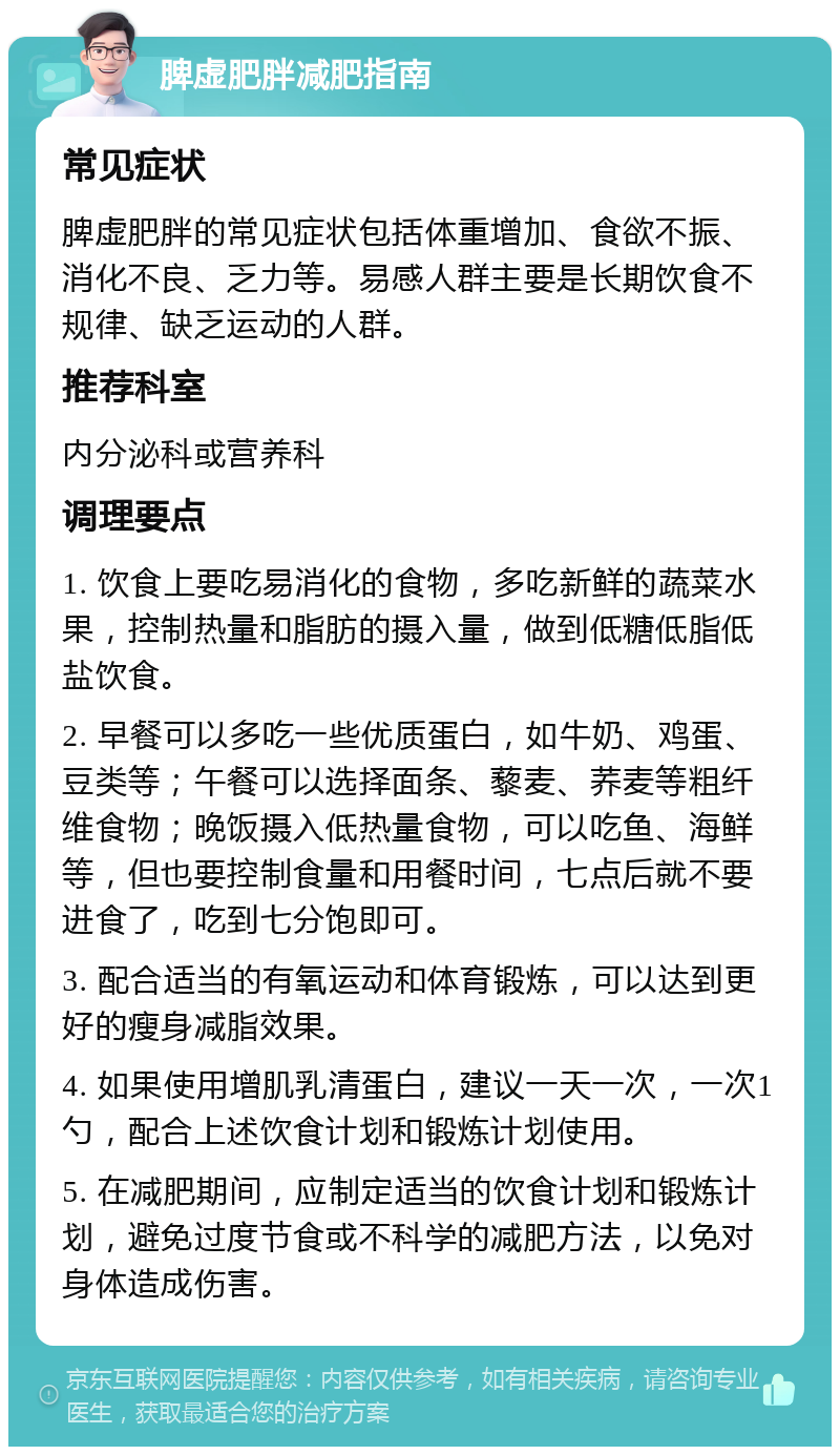 脾虚肥胖减肥指南 常见症状 脾虚肥胖的常见症状包括体重增加、食欲不振、消化不良、乏力等。易感人群主要是长期饮食不规律、缺乏运动的人群。 推荐科室 内分泌科或营养科 调理要点 1. 饮食上要吃易消化的食物，多吃新鲜的蔬菜水果，控制热量和脂肪的摄入量，做到低糖低脂低盐饮食。 2. 早餐可以多吃一些优质蛋白，如牛奶、鸡蛋、豆类等；午餐可以选择面条、藜麦、荞麦等粗纤维食物；晚饭摄入低热量食物，可以吃鱼、海鲜等，但也要控制食量和用餐时间，七点后就不要进食了，吃到七分饱即可。 3. 配合适当的有氧运动和体育锻炼，可以达到更好的瘦身减脂效果。 4. 如果使用增肌乳清蛋白，建议一天一次，一次1勺，配合上述饮食计划和锻炼计划使用。 5. 在减肥期间，应制定适当的饮食计划和锻炼计划，避免过度节食或不科学的减肥方法，以免对身体造成伤害。